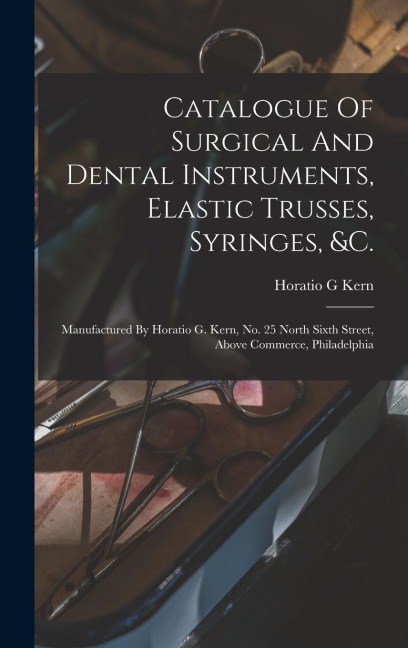 Catalogue Of Surgical And Dental Instruments, Elastic Trusses, Syringes, &c.: Manufactured By Horatio G. Kern, No. 25 North Sixth Street, Above Commer