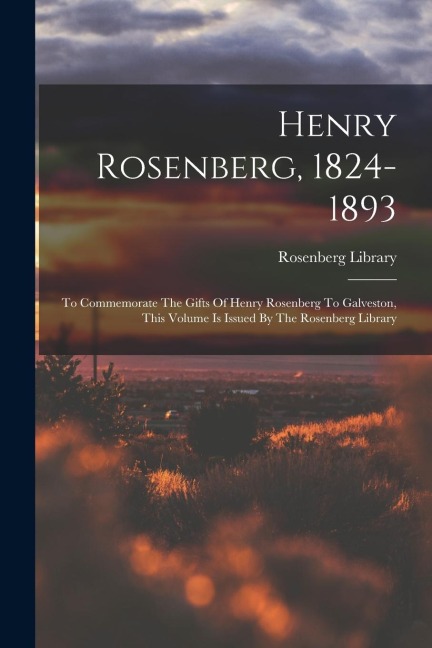 Henry Rosenberg, 1824-1893: To Commemorate The Gifts Of Henry Rosenberg To Galveston, This Volume Is Issued By The Rosenberg Library