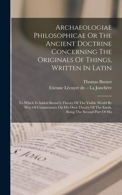 Archaeologiae Philosophicae Or The Ancient Doctrine Concerning The Originals Of Things, Written In Latin: To Which Is Added Burnet's Theory Of The Visible World By Way Of Commentary On His Own Theory Of The Earth, Being The Second Part Of His