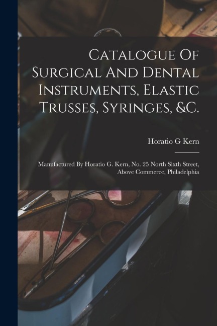 Catalogue Of Surgical And Dental Instruments, Elastic Trusses, Syringes, &c.: Manufactured By Horatio G. Kern, No. 25 North Sixth Street, Above Commer