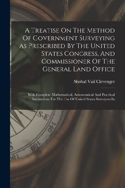 A Treatise On The Method Of Government Surveying As Prescribed By The United States Congress, And Commissioner Of The General Land Office: With Comple