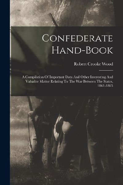 Confederate Hand-book: A Compilation Of Important Data And Other Interesting And Valuable Matter Relating To The War Between The States, 1861-1865