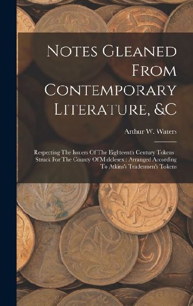 Notes Gleaned From Contemporary Literature, &c: Respecting The Issuers Of The Eighteenth Century Tokens: Struck For The County Of Middlesex: Arranged According To Atkinss Tradesmens Tokens
