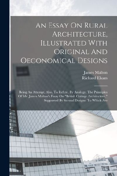 An Essay On Rural Architecture, Illustrated With Original And Oeconomical Designs: Being An Attempt, Also, To Refute, By Analogy, The Principles Of Mr. James Maltons Essay On british Cottage Architecture, Supported By Several Designs: To Which Are