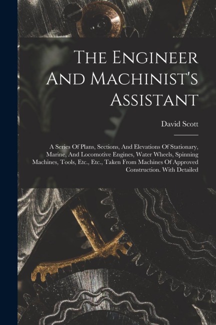 The Engineer And Machinist's Assistant: A Series Of Plans, Sections, And Elevations Of Stationary, Marine, And Locomotive Engines, Water Wheels, Spinning Machines, Tools, Etc., Etc., Taken From Machines Of Approved Construction. With Detailed