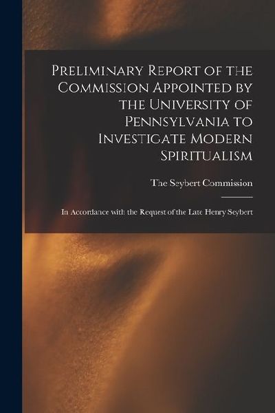 Preliminary Report of the Commission Appointed by the University of Pennsylvania to Investigate Modern Spiritualism: In Accordance with the Request of