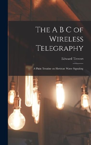 The A B C of Wireless Telegraphy: A Plain Treatise on Hertzian Wave Signaling