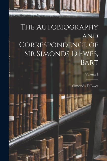 The Autobiography and Correspondence of Sir Simonds DEwes, Bart; Volume I