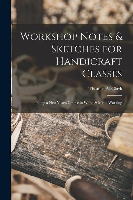 Workshop Notes & Sketches for Handicraft Classes: Being a First Years Course in Wood & Metal Working