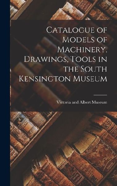 Catalogue of Models of Machinery, Drawings, Tools in the South Kensington Museum