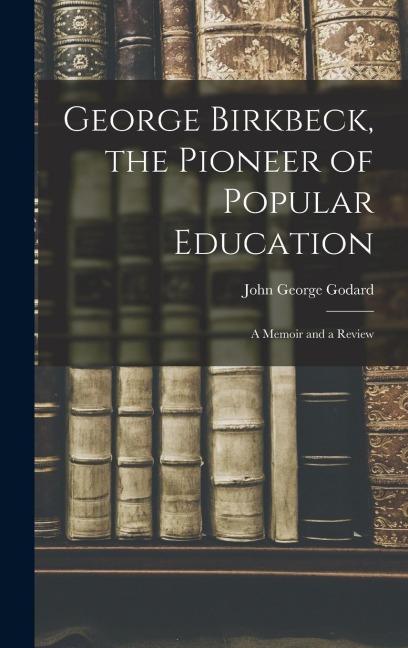 George Birkbeck, the Pioneer of Popular Education: A Memoir and a Review