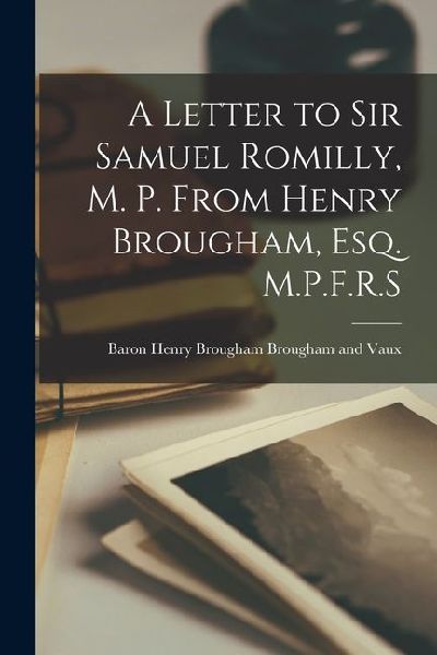 A Letter to Sir Samuel Romilly, M. P. From Henry Brougham, Esq. M.P.F.R.S