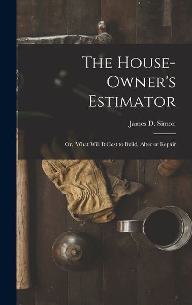 The House-Owners Estimator; Or, What Will It Cost to Build, Alter or Repair