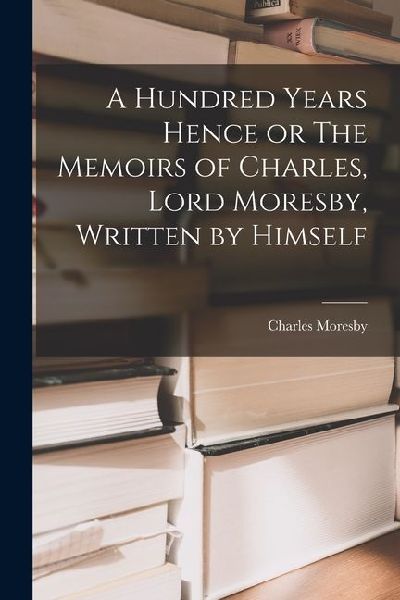 A Hundred Years Hence or The Memoirs of Charles, Lord Moresby, Written by Himself
