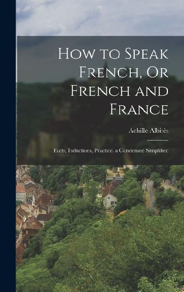 How to Speak French, Or French and France: Facts, Inductions, Practice, a Condensed Simplified