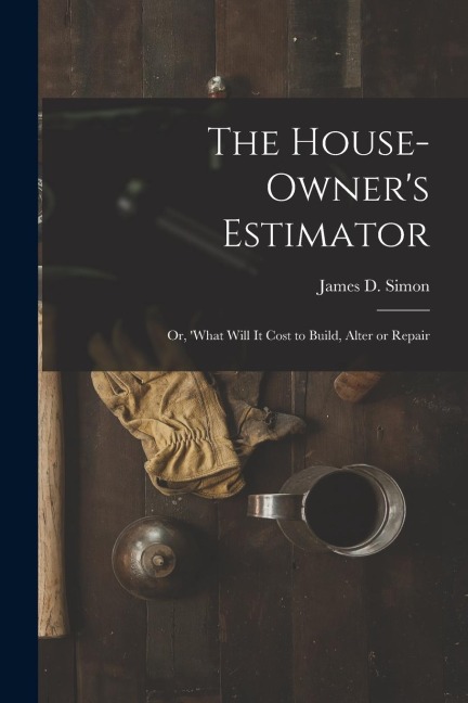 The House-Owners Estimator; Or, What Will It Cost to Build, Alter or Repair