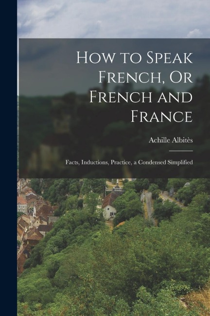 How to Speak French, Or French and France: Facts, Inductions, Practice, a Condensed Simplified