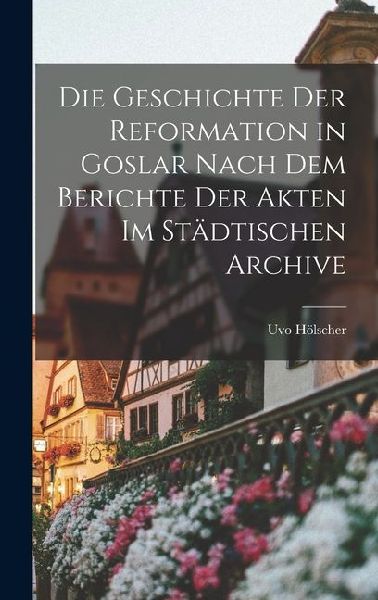 Die Geschichte der Reformation in Goslar Nach dem Berichte der Akten im Städtischen Archive