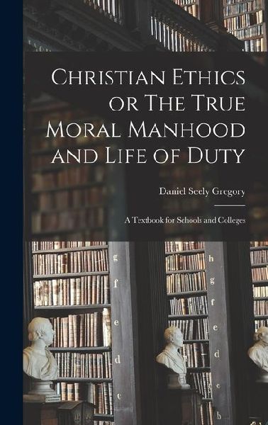 Christian Ethics or The True Moral Manhood and Life of Duty: A Textbook for Schools and Colleges