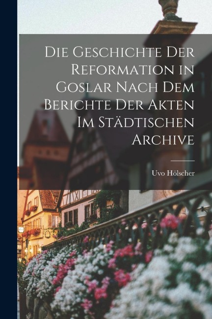 Die Geschichte der Reformation in Goslar Nach dem Berichte der Akten im Städtischen Archive