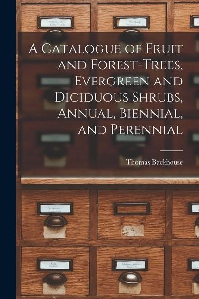 A Catalogue of Fruit and Forest-trees, Evergreen and Diciduous Shrubs, Annual, Biennial, and Perennial