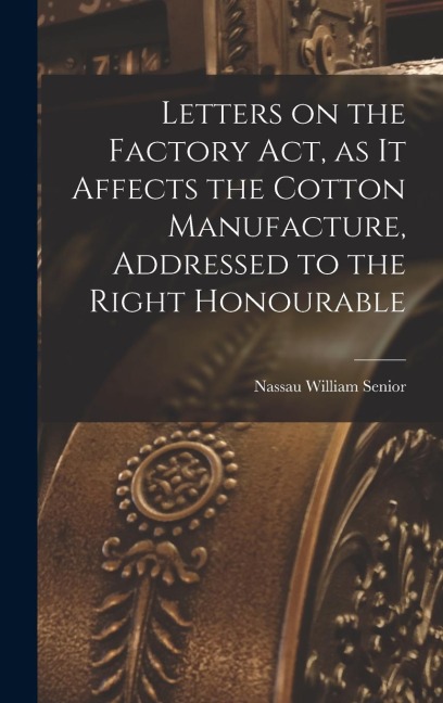 Letters on the Factory act, as it Affects the Cotton Manufacture, Addressed to the Right Honourable