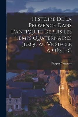 Histoire de la Provence Dans L'antiquité Depuis les Temps Quaternaires Jusqu'au ve Siècle Après J.-C