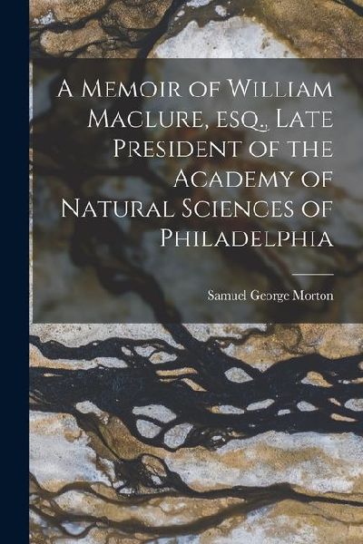 A Memoir of William Maclure, esq., Late President of the Academy of Natural Sciences of Philadelphia