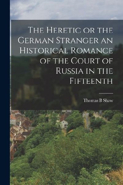 The Heretic or the German Stranger an Historical Romance of the Court of Russia in the Fifteenth