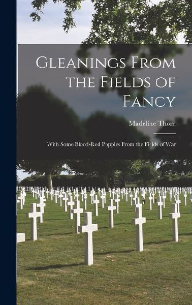 Gleanings From the Fields of Fancy; With Some Blood-Red Poppies From the Fields of War