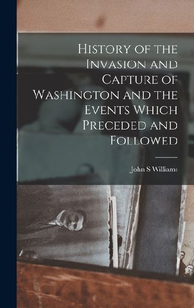 History of the Invasion and Capture of Washington and the Events Which Preceded and Followed
