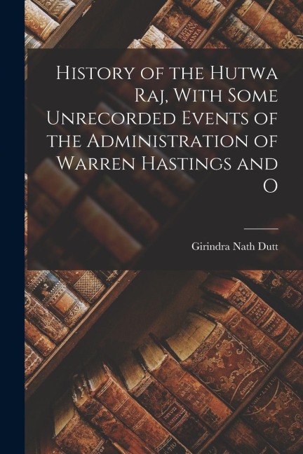 History of the Hutwa Raj, With Some Unrecorded Events of the Administration of Warren Hastings and O