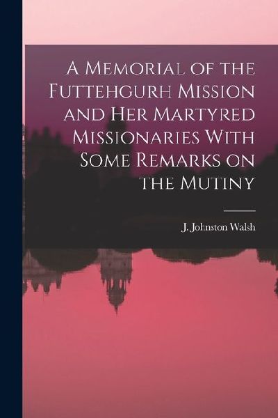 A Memorial of the Futtehgurh Mission and her Martyred Missionaries With Some Remarks on the Mutiny
