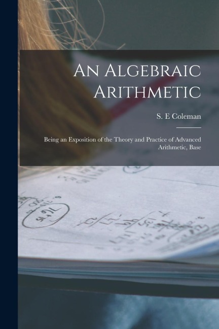 An Algebraic Arithmetic; Being an Exposition of the Theory and Practice of Advanced Arithmetic, Base