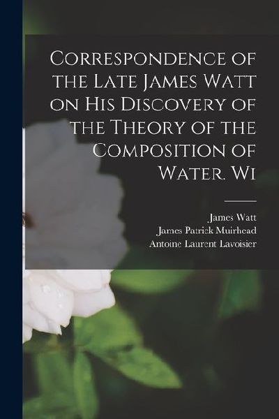 Correspondence of the Late James Watt on his Discovery of the Theory of the Composition of Water. Wi