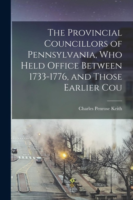 The Provincial Councillors of Pennsylvania, who Held Office Between 1733-1776, and Those Earlier Cou