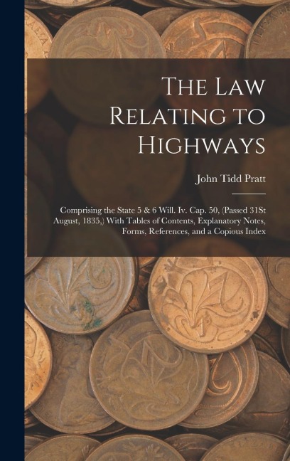 The Law Relating to Highways: Comprising the State 5 & 6 Will. Iv. Cap. 50, (Passed 31St August, 1835, ) With Tables of Contents, Explanatory Notes, Forms, References, and a Copious Index