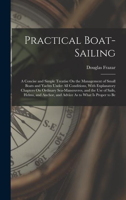 Practical Boat-Sailing: A Concise and Simple Treatise On the Management of Small Boats and Yachts Under All Conditions, With Explanatory Chapters On Ordinary Sea-Manoeuvres, and the Use of Sails, Helms, and Anchor, and Advice As to What Is Proper to Be