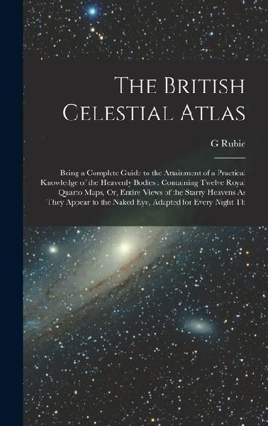 The British Celestial Atlas: Being a Complete Guide to the Attainment of a Practical Knowledge of the Heavenly Bodies: Containing Twelve Royal Quar