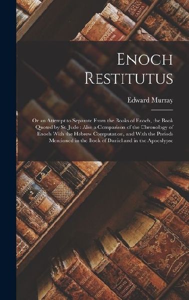 Enoch Restitutus: Or an Attempt to Separate From the Books of Enoch, the Book Quoted by St. Jude: Also a Comparison of the Chronology of Enoch With the Hebrew Computation, and With the Periods Mentioned in the Book of Daniel and in the Apocalypse