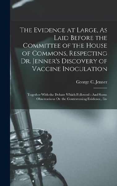 The Evidence at Large, As Laid Before the Committee of the House of Commons, Respecting Dr. Jenner's Discovery of Vaccine Inoculation: Together With t