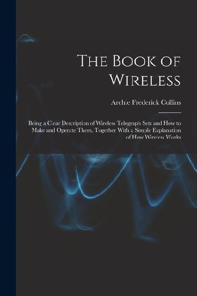 The Book of Wireless: Being a Clear Description of Wireless Telegraph Sets and How to Make and Operate Them, Together With a Simple Explanation of How Wireless Works