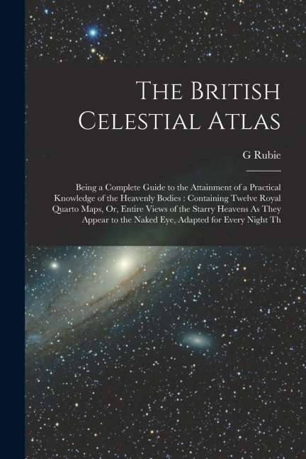 The British Celestial Atlas: Being a Complete Guide to the Attainment of a Practical Knowledge of the Heavenly Bodies: Containing Twelve Royal Quar