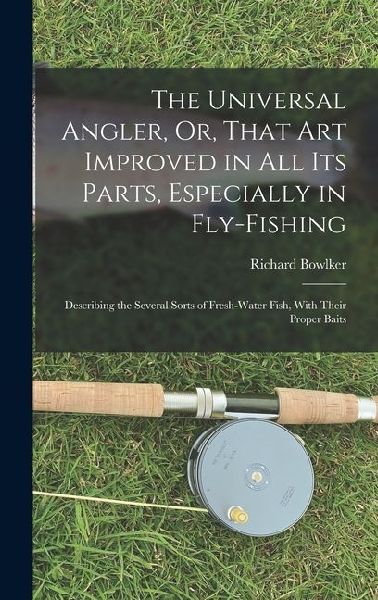 The Universal Angler, Or, That Art Improved in All Its Parts, Especially in Fly-Fishing: Describing the Several Sorts of Fresh-Water Fish, With Their Proper Baits