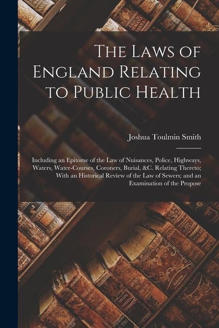 The Laws of England Relating to Public Health: Including an Epitome of the Law of Nuisances, Police, Highways, Waters, Water-Courses, Coroners, Burial