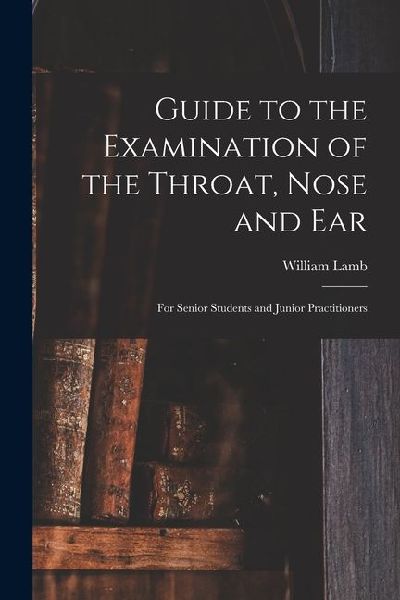 Guide to the Examination of the Throat, Nose and Ear: For Senior Students and Junior Practitioners