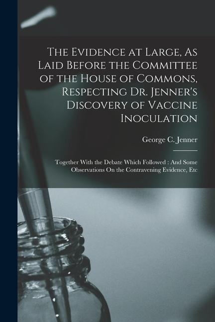 The Evidence at Large, As Laid Before the Committee of the House of Commons, Respecting Dr. Jenner's Discovery of Vaccine Inoculation: Together With t