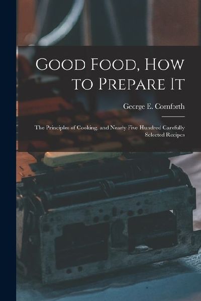 Good Food, How to Prepare It: The Principles of Cooking, and Nearly Five Hundred Carefully Selected Recipes