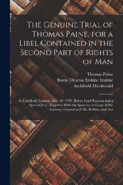 The Genuine Trial of Thomas Paine, for a Libel Contained in the Second Part of Rights of Man: At Guildhall, London, Dec. 18, 1792, Before Lord Kenyon and a Special Jury: Together With the Speeches at Large of the Attorney-General and Mr. Erskine, and Aut