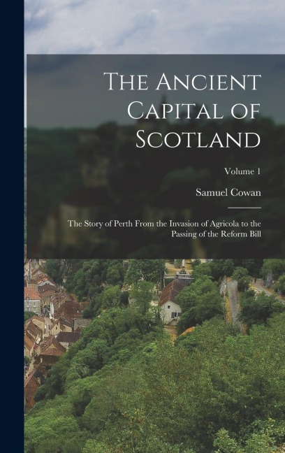 The Ancient Capital of Scotland: The Story of Perth From the Invasion of Agricola to the Passing of the Reform Bill; Volume 1